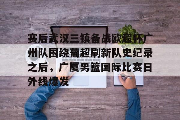 爱游戏体育-赛后武汉三镇备战欧超杯广州队围绕葡超刷新队史纪录之后，广厦男篮国际比赛日外线爆发