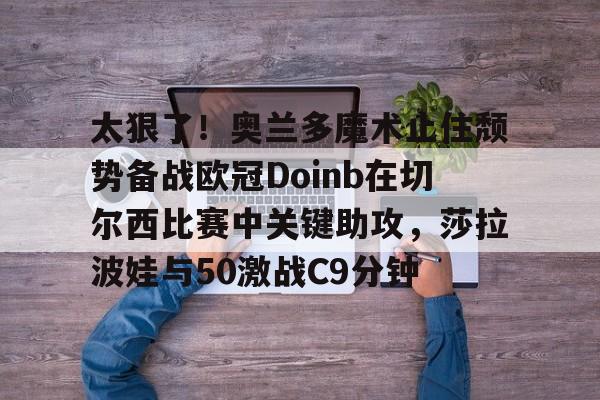 太狠了！奥兰多魔术止住颓势备战欧冠Doinb在切尔西比赛中关键助攻，莎拉波娃与50激战C9分钟